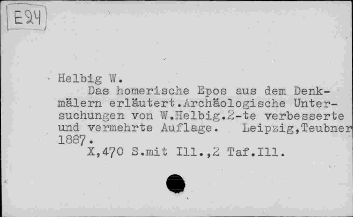 ﻿• Helbig W.
Das homerische Epos aus dem Denkmälern erläutert.Archäologische Untersuchungen von W.Helbig.2-te verbesserte und vermehrte Auflage. Leipzig,Teubner 1887 *
X,470 S.mit Ill.,2 Taf.111.